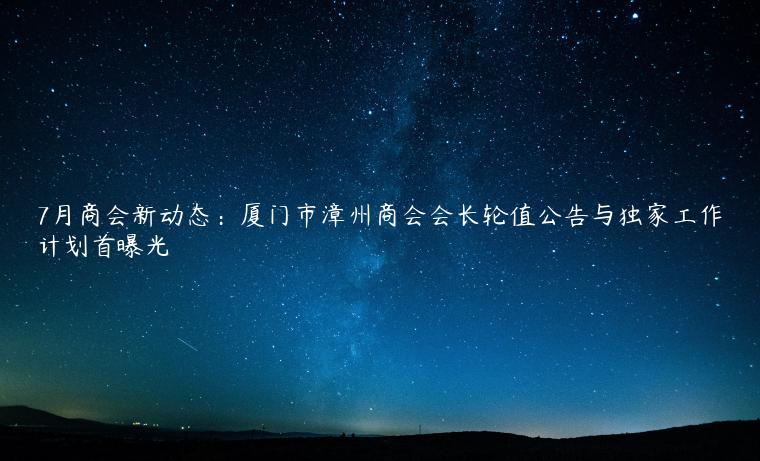 7月商会新动态：厦门市漳州商会会长轮值公告与独家工作计划首曝光