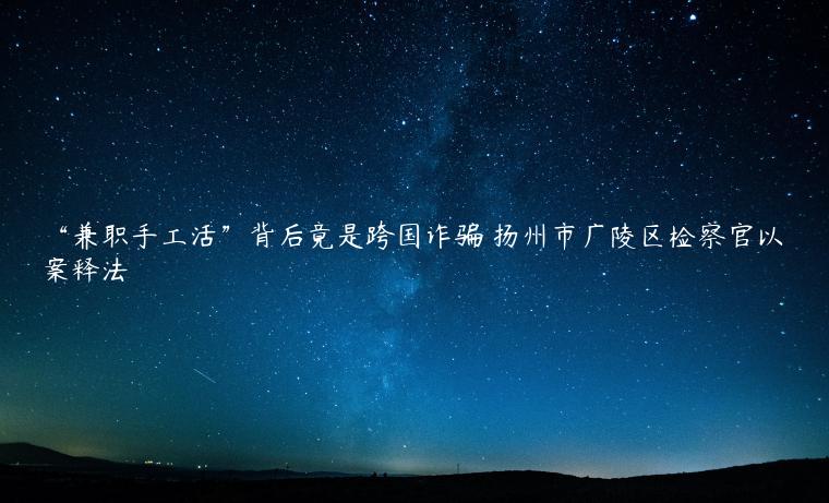 “兼职手工活”背后竟是跨国诈骗 扬州市广陵区检察官以案释法