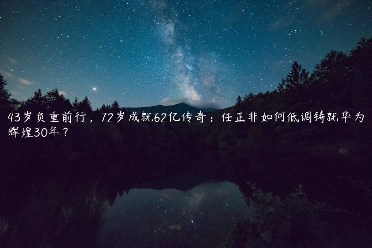 43岁负重前行，72岁成就62亿传奇：任正非如何低调铸就华为辉煌30年？