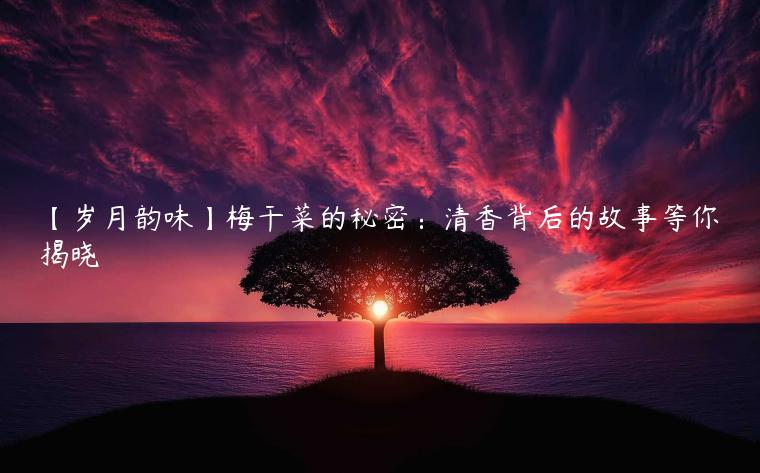 【岁月韵味】梅干菜的秘密：清香背后的故事等你揭晓