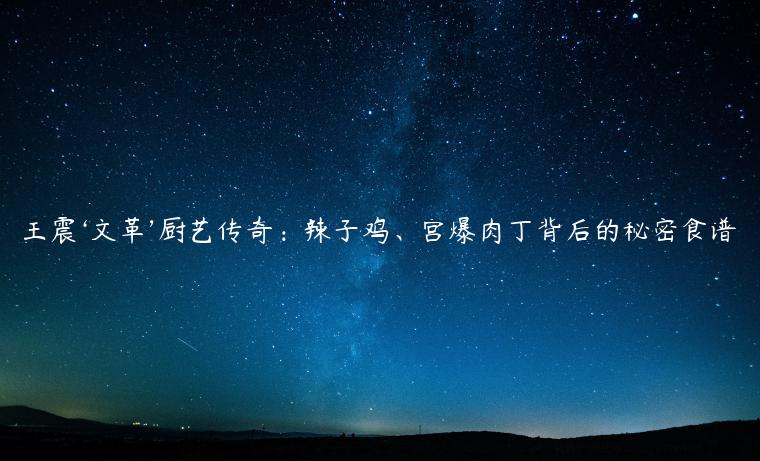 王震‘文革’厨艺传奇：辣子鸡、宫爆肉丁背后的秘密食谱