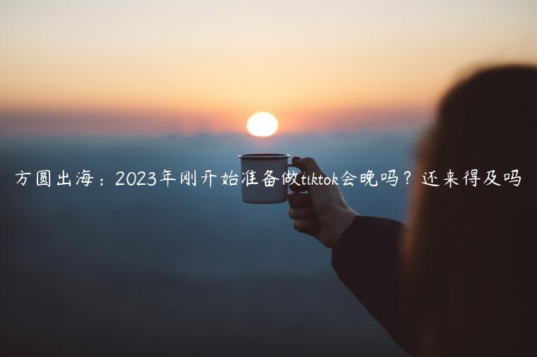 方圆出海：2023年刚开始准备做tiktok会晚吗？还来得及吗