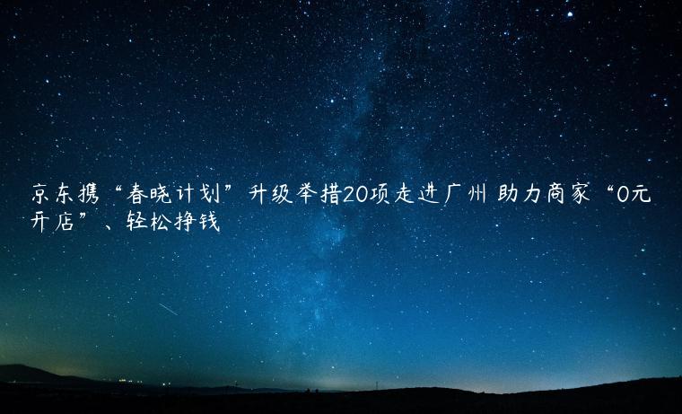 京东携“春晓计划”升级举措20项走进广州 助力商家“0元开店”、轻松挣钱