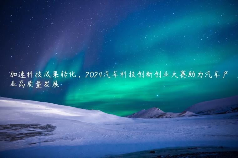 加速科技成果转化，2024汽车科技创新创业大赛助力汽车产业高质量发展