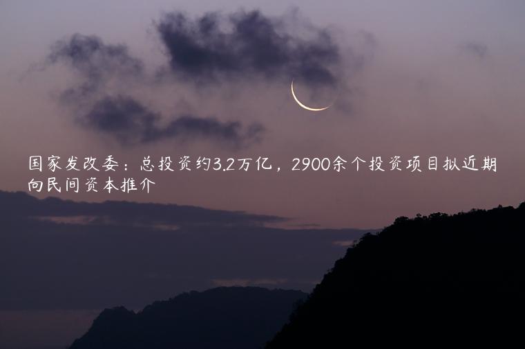 国家发改委：总投资约3.2万亿，2900余个投资项目拟近期向民间资本推介